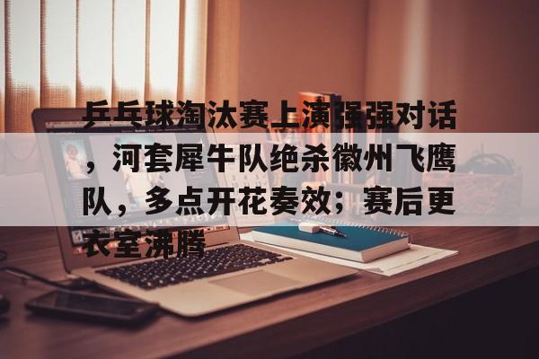 包含乒乓球淘汰赛上演强强对话，河套犀牛队绝杀徽州飞鹰队，多点开花奏效；赛后更衣室沸腾的词条