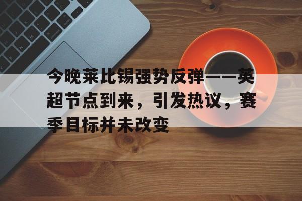 开云网页版-今晚莱比锡强势反弹——英超节点到来，引发热议，赛季目标并未改变(加拿大林俊案原视频bgm)