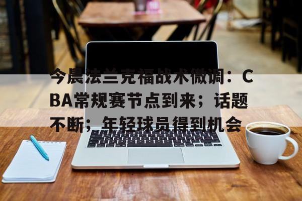 开云官方入口-今晨法兰克福战术微调：CBA常规赛节点到来；话题不断；年轻球员得到机会的简单介绍
