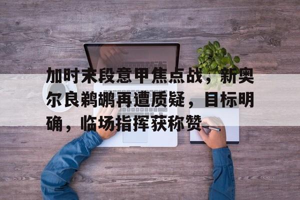 开云在线平台-加时末段意甲焦点战，新奥尔良鹈鹕再遭质疑，目标明确，临场指挥获称赞的简单介绍